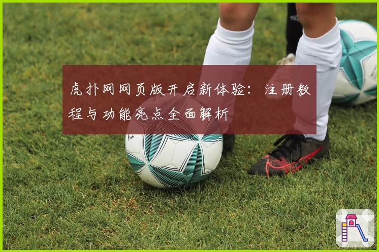 虎扑网网页版开启新体验：注册教程与功能亮点全面解析