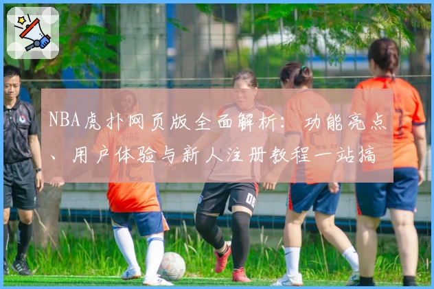 NBA虎扑网页版全面解析：功能亮点、用户体验与新人注册教程一站搞定
