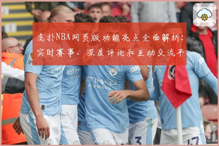 虎扑NBA网页版功能亮点全面解析：实时赛事、深度评论和互动交流平台