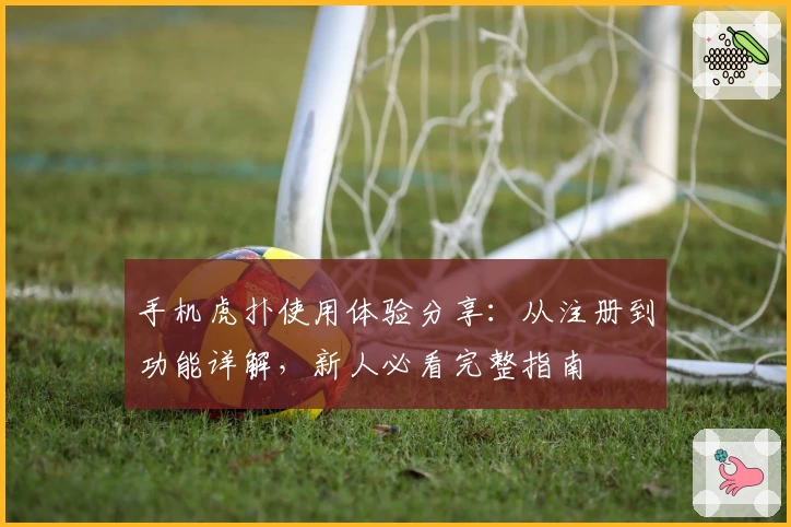 手机虎扑使用体验分享：从注册到功能详解，新人必看完整指南