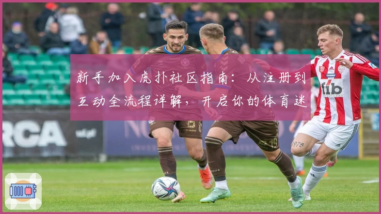 新手加入虎扑社区指南：从注册到互动全流程详解，开启你的体育迷社交新体验