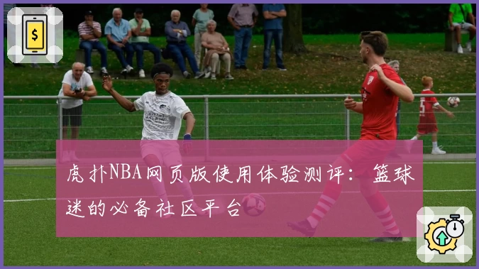 虎扑NBA网页版使用体验测评：篮球迷的必备社区平台