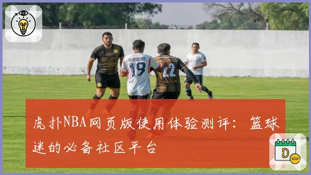 虎扑NBA网页版使用体验测评：篮球迷的必备社区平台