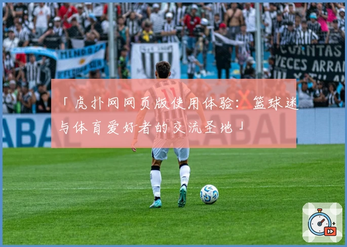 「虎扑网网页版使用体验：篮球迷与体育爱好者的交流圣地」