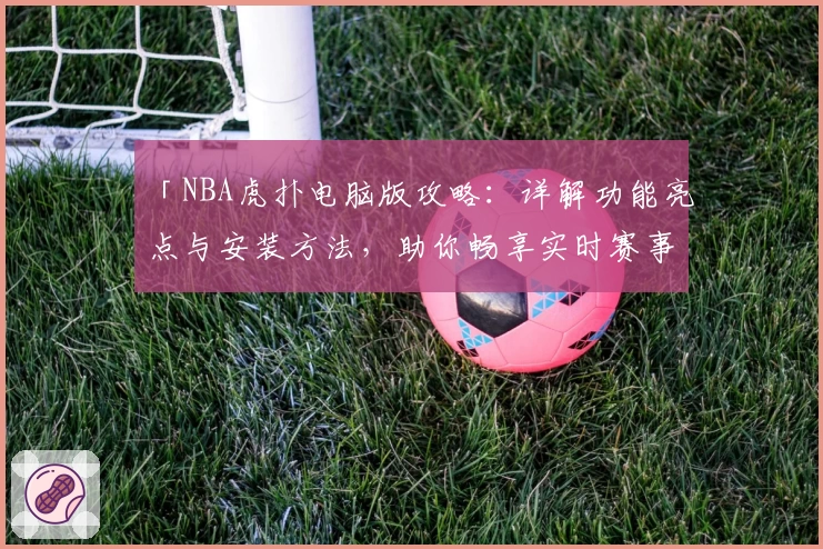 「NBA虎扑电脑版攻略：详解功能亮点与安装方法，助你畅享实时赛事精彩」
