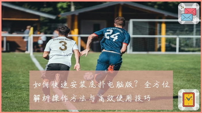 如何快速安装虎扑电脑版？全方位解析操作方法与高效使用技巧