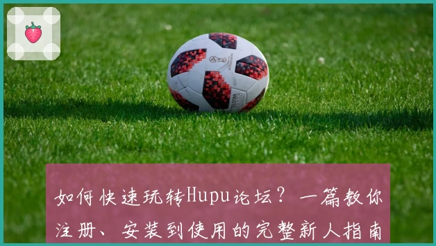 如何快速玩转Hupu论坛？一篇教你注册、安装到使用的完整新人指南