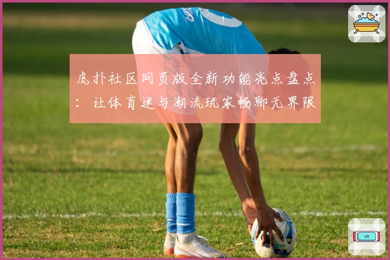 虎扑社区网页版全新功能亮点盘点：让体育迷与潮流玩家畅聊无界限