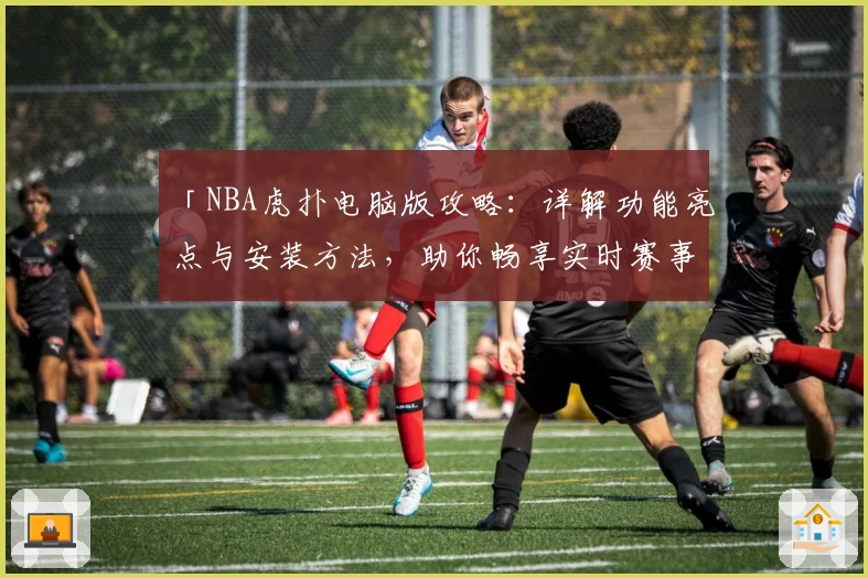 「NBA虎扑电脑版攻略：详解功能亮点与安装方法，助你畅享实时赛事精彩」