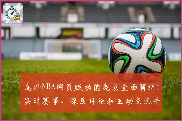 虎扑NBA网页版功能亮点全面解析:实时赛事、深度评论和互动交流平台