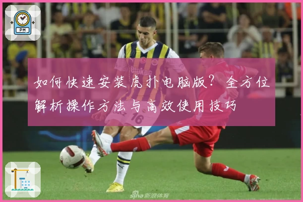 如何快速安装虎扑电脑版？全方位解析操作方法与高效使用技巧