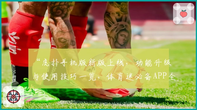 “虎扑手机版新版上线，功能升级与使用技巧一览，体育迷必备APP全面测评”
