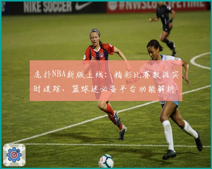 虎扑NBA新版上线：精彩比赛数据实时追踪，篮球迷必备平台功能解析