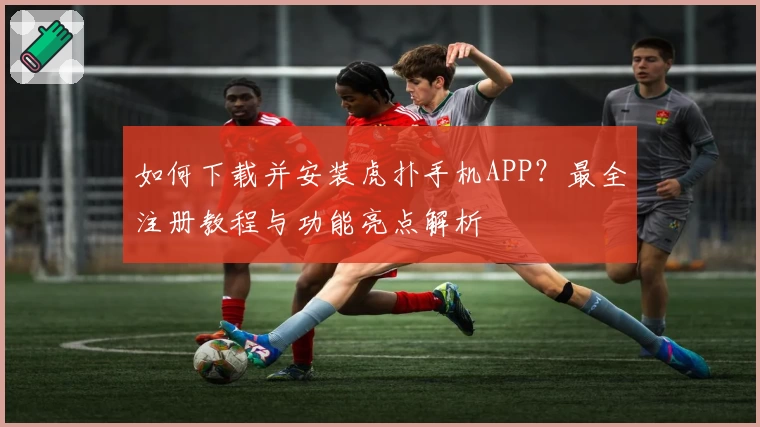 如何下载并安装虎扑手机APP？最全注册教程与功能亮点解析