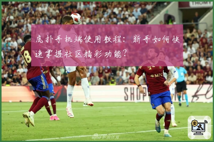 虎扑手机端使用教程：新手如何快速掌握社区精彩功能？