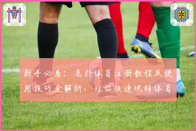 新手必看:虎扑体育注册教程及使用技巧全解析,让你快速玩转体育社区